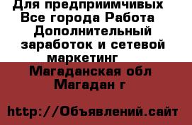 Для предприимчивых - Все города Работа » Дополнительный заработок и сетевой маркетинг   . Магаданская обл.,Магадан г.